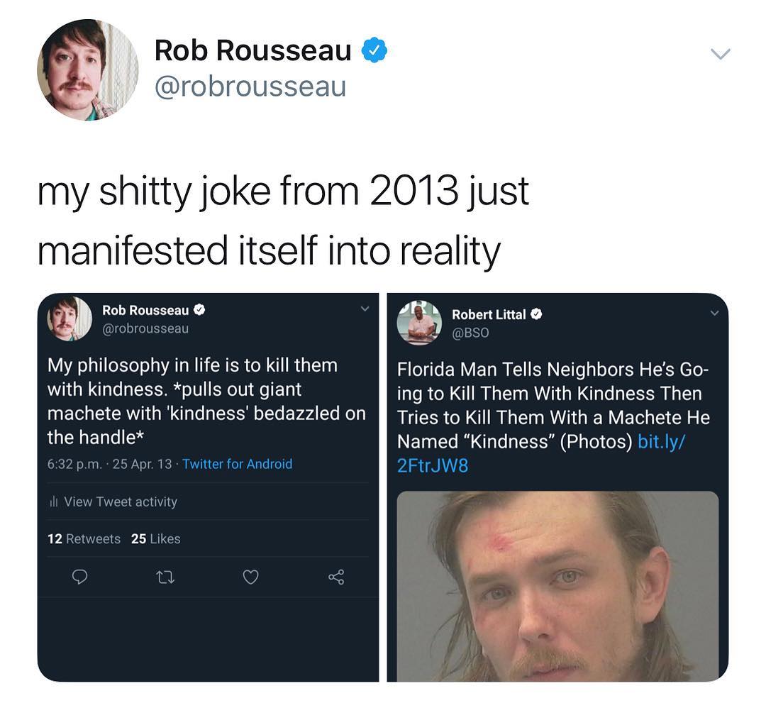 Rob Rousseau robrousseau my shitty joke from 2013 just manifested itself into reality w Rob Rousseau s Robert Littal robr au 2 Ne ig My philosophy in life is to kill them Florida Man Tells Neighbors Hes Go with kindness pulls out giant ing to Kill Them With Kindness Then machete with kindness bedazzled on J Tries to Kill Them With a Machete He the handle INET G R O R GO