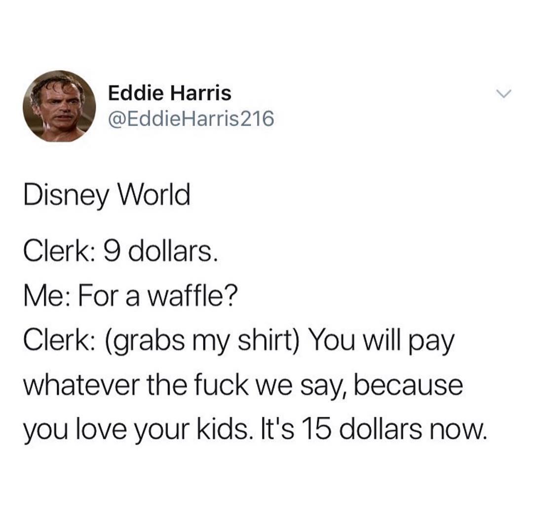 Eddie Harris EddieHarris216 Disney World Clerk 9 dollars Me For a waffle Clerk grabs my shirt You will pay whatever the fuck we say because you love your Kids Its 15 dollars now
