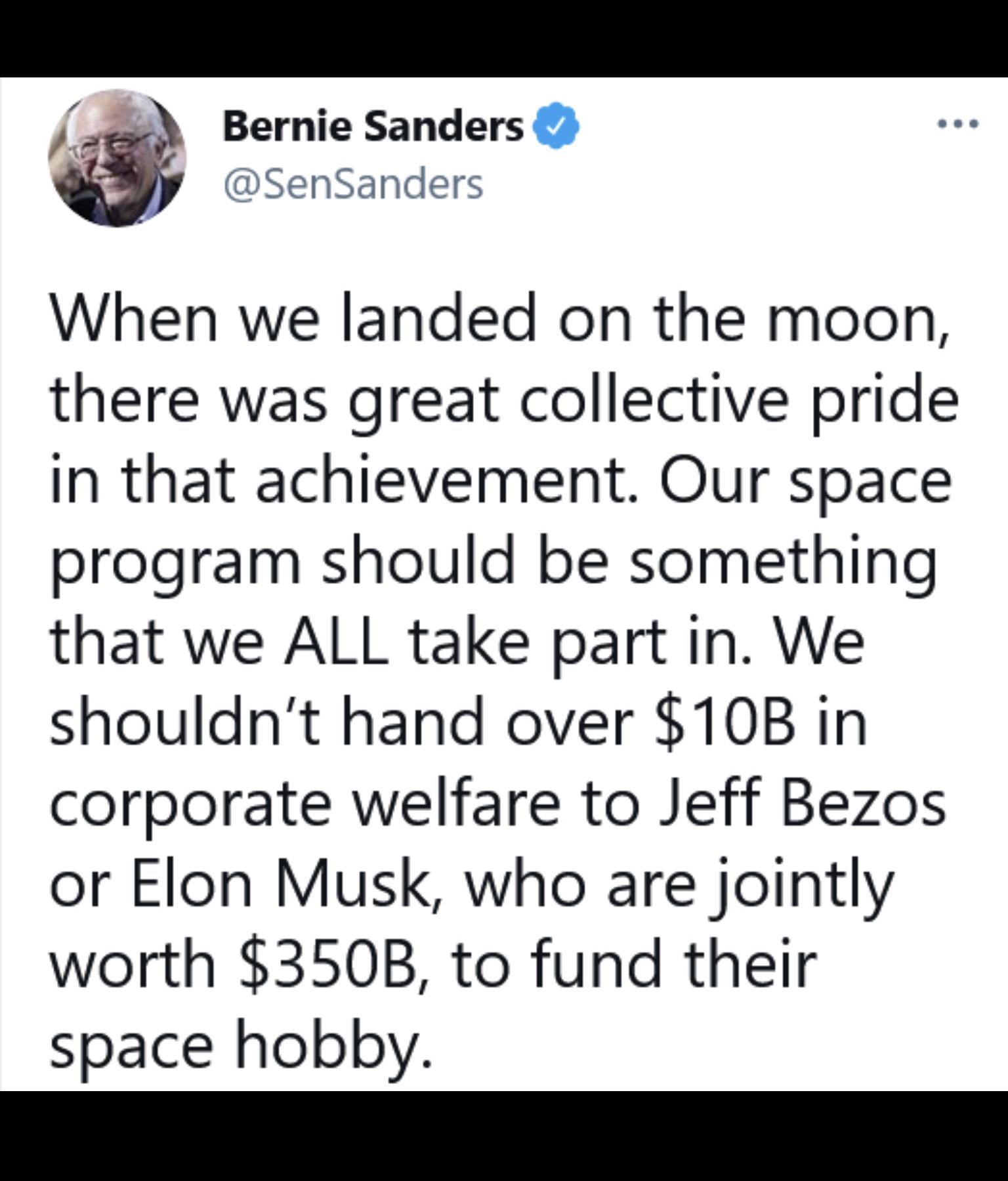 Bernie Sanders SenSanders When we landed on the moon there was great collective pride In that achievement Our space program should be something that we ALL take part in We shouldnt hand over 10B in corporate welfare to Jeff Bezos or Elon Musk who are jointly worth 350B to fund their space hobby