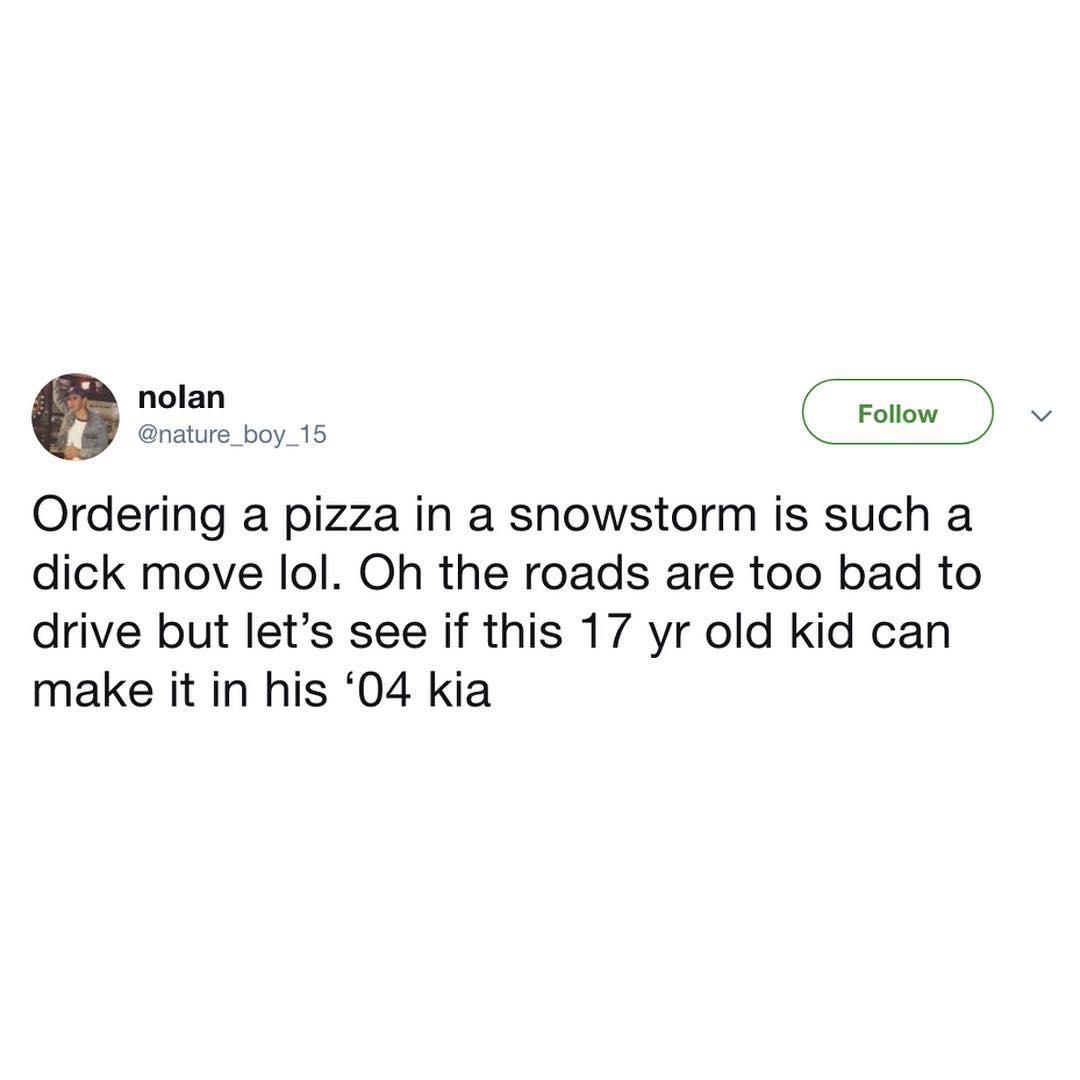 nature_boy_15 Ordering a pizza in a snowstorm is such a dick move lol Oh the roads are too bad to drive but lets see if this 17 yr old kid can make it in his 04 kia