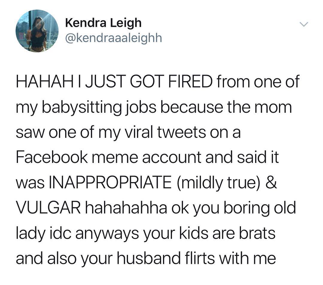 Kendra Leigh kendraaaleighh HAHAH JUST GOT FIRED from one of my babysitting jobs because the mom saw one of my viral tweets on a Facebook meme account and said it was INAPPROPRIATE mildly true VULGAR hahahahha ok you boring old lady idc anyways your kids are brats and also your husband flirts with me