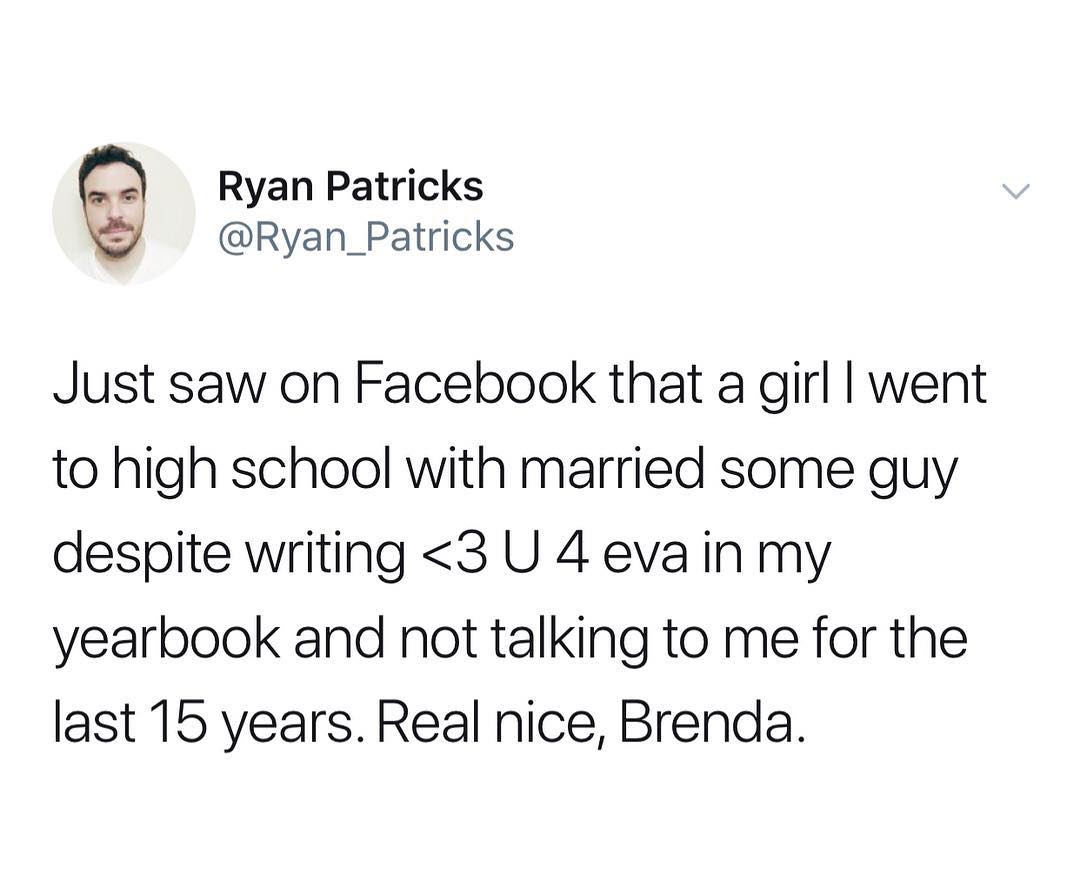 Ryan Patricks Ryan_Patricks Just saw on Facebook that a girl went to high school with married some guy despite writing 3 U 4 eva in my yearbook and not talking to me for the last 15 years Real nice Brenda