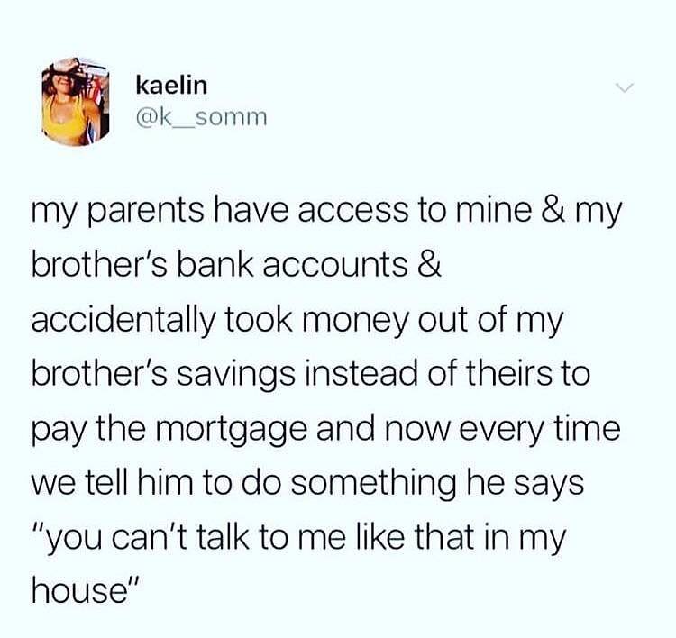 kaelin k__somm my parents have access to mine my brothers bank accounts accidentally took money out of my brothers savings instead of theirs to pay the mortgage and now every time we tell him to do something he says you cant talk to me like that in my house