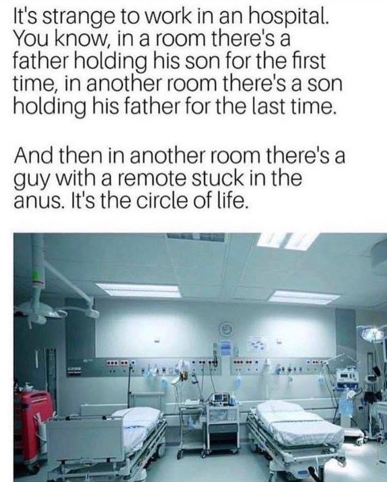 Its strange to work in an hospital You know in a room theres a father holding his son for the first time in another room theres a son holding his father for the last time And then in another room theres a guy with a remote stuck in the anus Its the circle of life