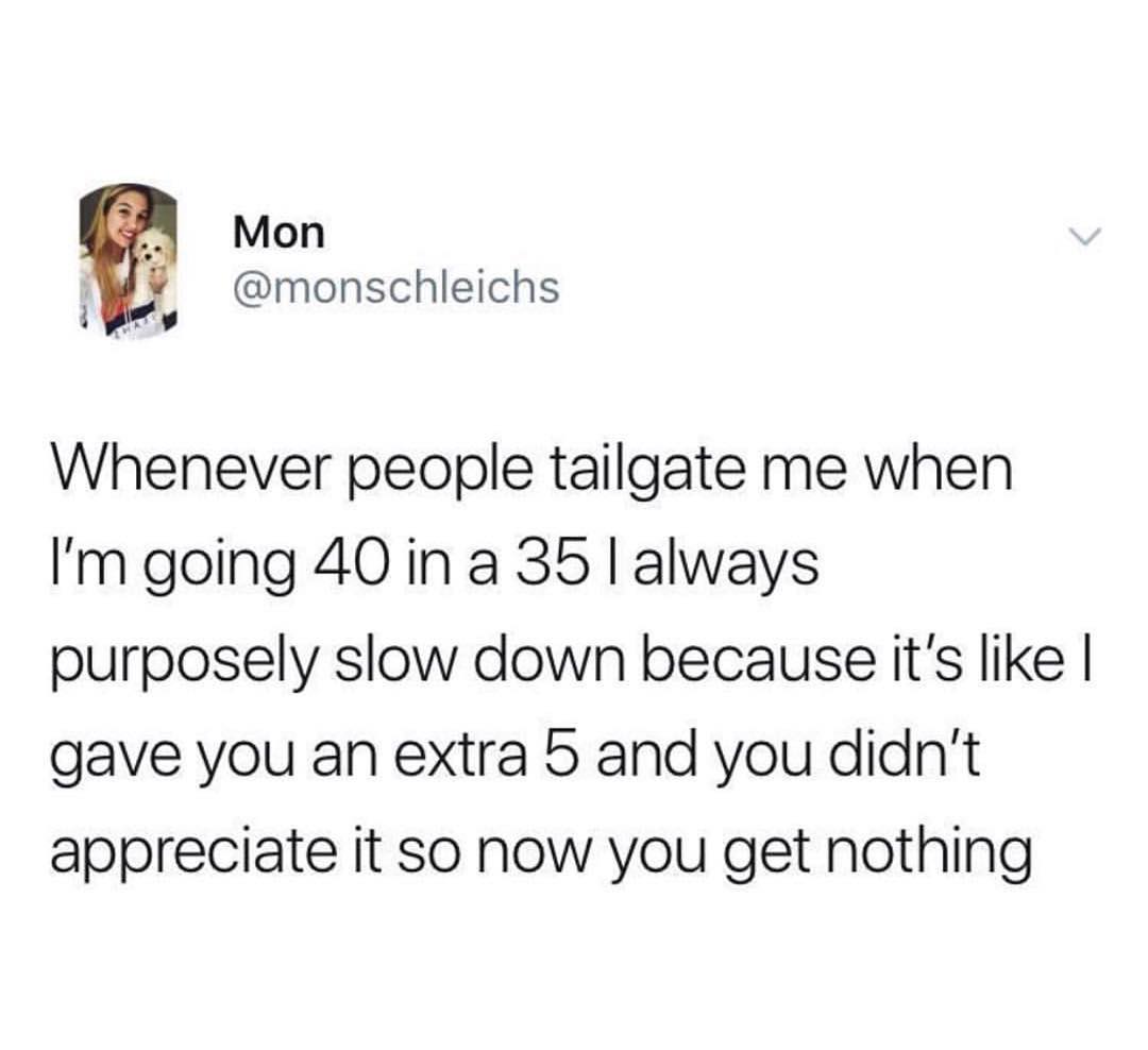 Mon o monschleichs Whenever people tailgate me when Im going 40 ina 35 always purposely slow down because its like gave you an extra 5 and you didnt appreciate it so now you get nothing