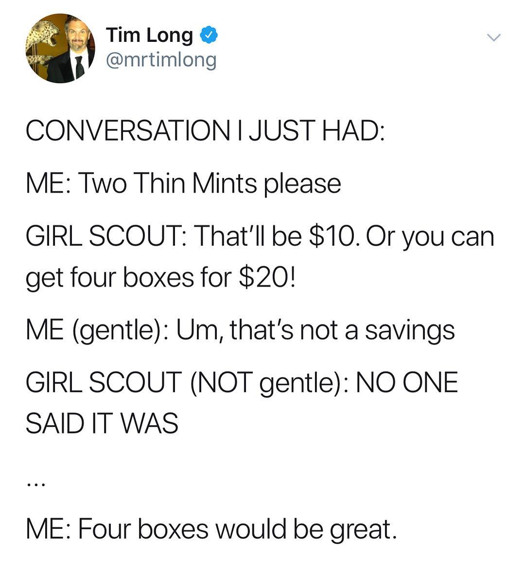 Fis Tim Long mrtimlong CONVERSATION JUST HAD ME Two Thin Mints please GIRL SCOUT Thatll be 10 Or you can get four boxes for 20 ME gentle Um thats not a savings GIRL SCOUT NQT gentle NO ONE SAID IT WAS ME Four boxes would be great