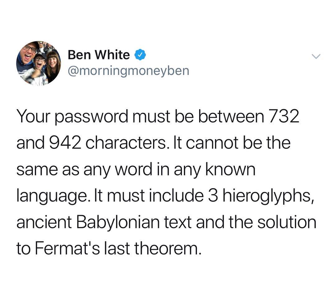 Ben White morningmoneyben Your password must be between 732 and 942 characters It cannot be the same as any word in any known language It must include 3 hieroglyphs ancient Babylonian text and the solution to Fermats last theorem