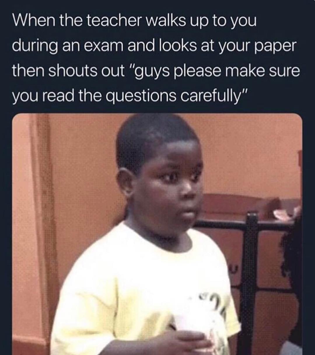 When the teacher walks up to you during an exam and looks at your paper then shouts out guys please make sure you read the questions carefully