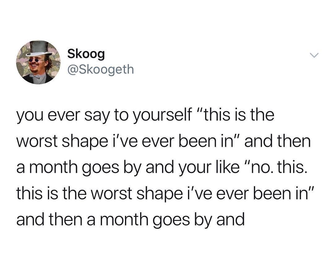 v ek Skoog S Skoogeth you ever say to yourself this is the worst shape ive ever been in and then a month goes by and your like no this this is the worst shape ive ever been in and then a month goes by and
