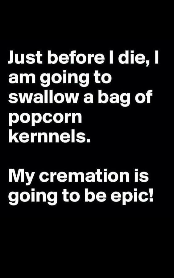 Just before I die, I am going to swallow a bag of popcorn kernels. My cremation is going to be epic!