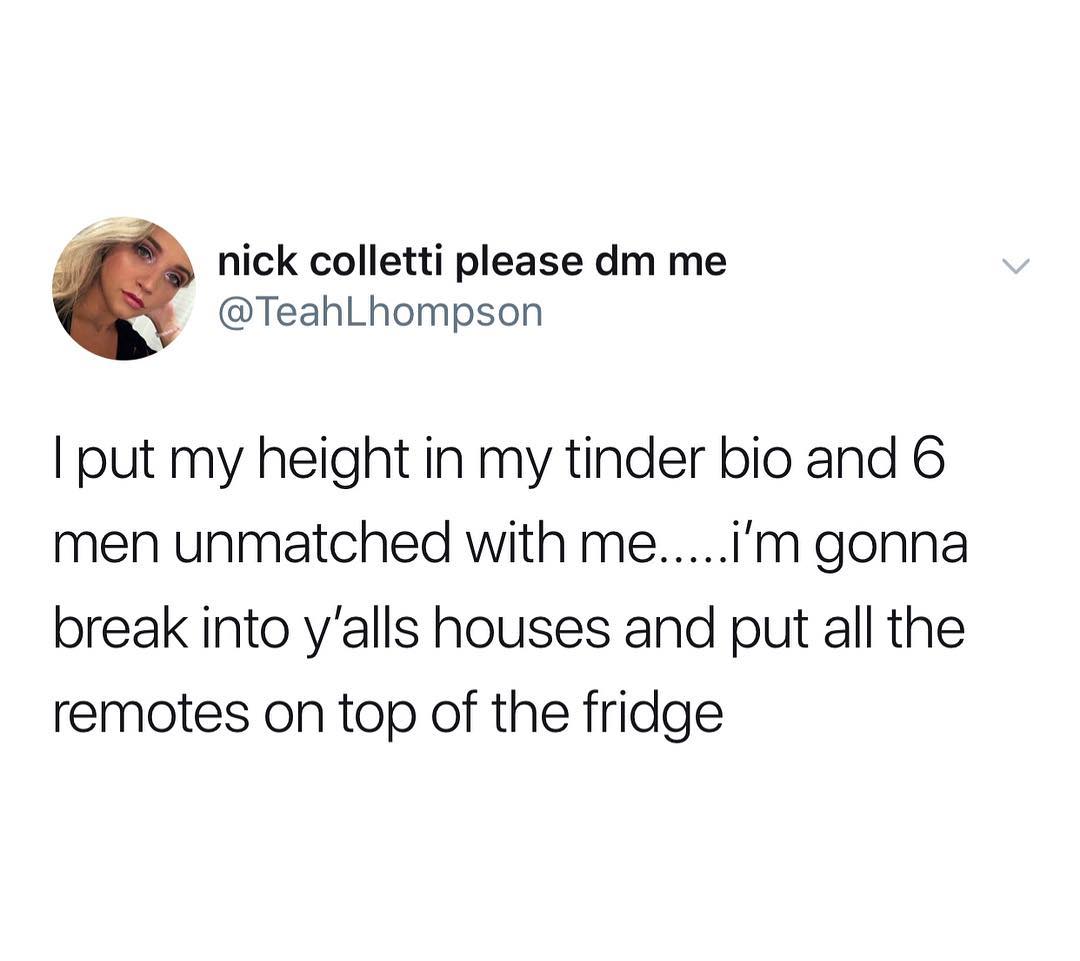 7 nick colletti please dm me TeahLhompson put my height in my tinder bio and 6 men unmatched with meiIm gonna break into yalls houses and put all the remotes on top of the fridge