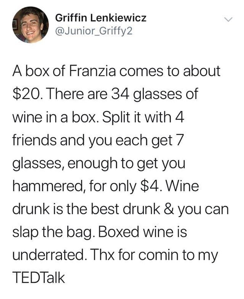 Griffin Lenkiewicz Junior_Griffy2 A box of Franzia comes to about 20 There are 34 glasses of wine in a box Split it with 4 friends and you each get 7 glasses enough to get you hammered for only 4 Wine drunk is the best drunk you can slap the bag Boxed wine is underrated Thx for comin to my TEDTalk