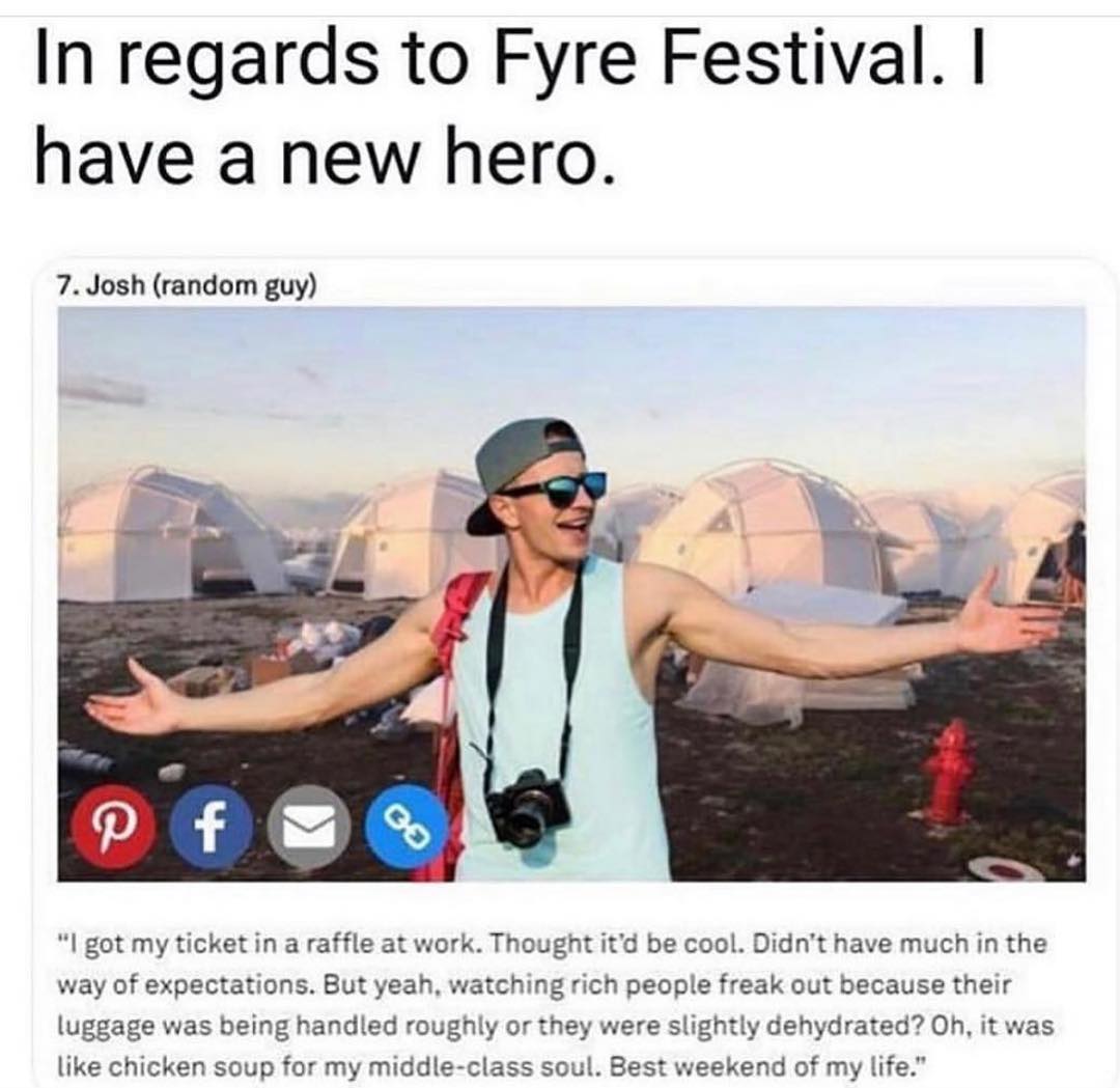 In regards to Fyre Festival have a new hero 7 Josh random guy I got my ticket in a raffle at work Thought itd be cool Didnt have much in the way of expectations But yeah watching rich people freak out because their luggage was being handled roughly or they were slightly dehydrated Oh it was like chicken soup for my middle class soul Best weekend of my life