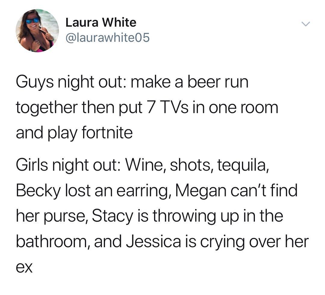Laura White laurawhite05 Guys night out make a beer run together then put 7 TVs in one room and play fortnite Girls night out Wine shots tequiila Becky lost an earring Megan cant find her purse Stacy is throwing up in the bathroom and Jessica is crying over her ex