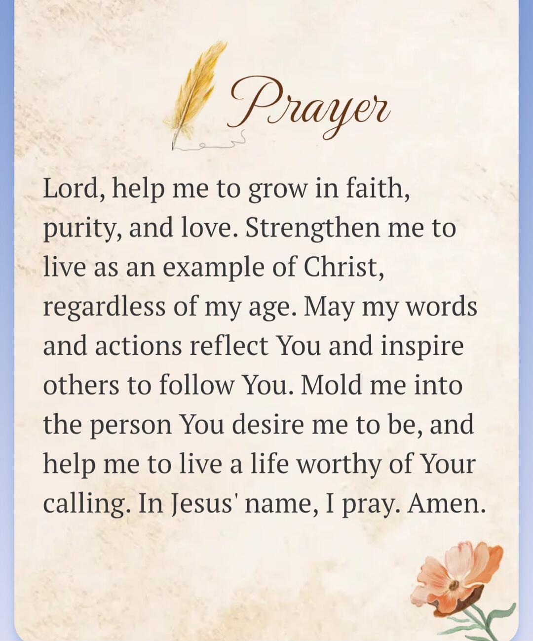 Prayer Lord, help me to grow in faith, purity, and love. Strengthen me to live as an example of Christ, regardless of my age. May my words and actions reflect You and inspire others to follow You. Mold me into the person You desire me to be, and help me to live a life worthy of Your calling. In Jesus' name, I pray. Amen.