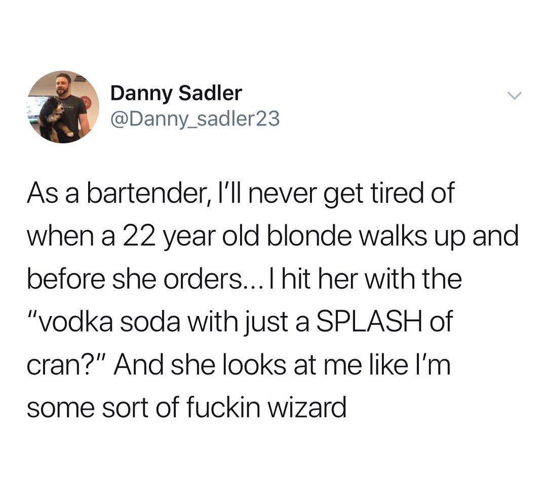 Danny Sadler X Danny_sadler23 As a bartender Ill never get tired of when a 22 year old blonde walks up and before she orders hit her with the vodka soda with just a SPLASH of cran And she looks at me like Im some sort of fuckin wizard