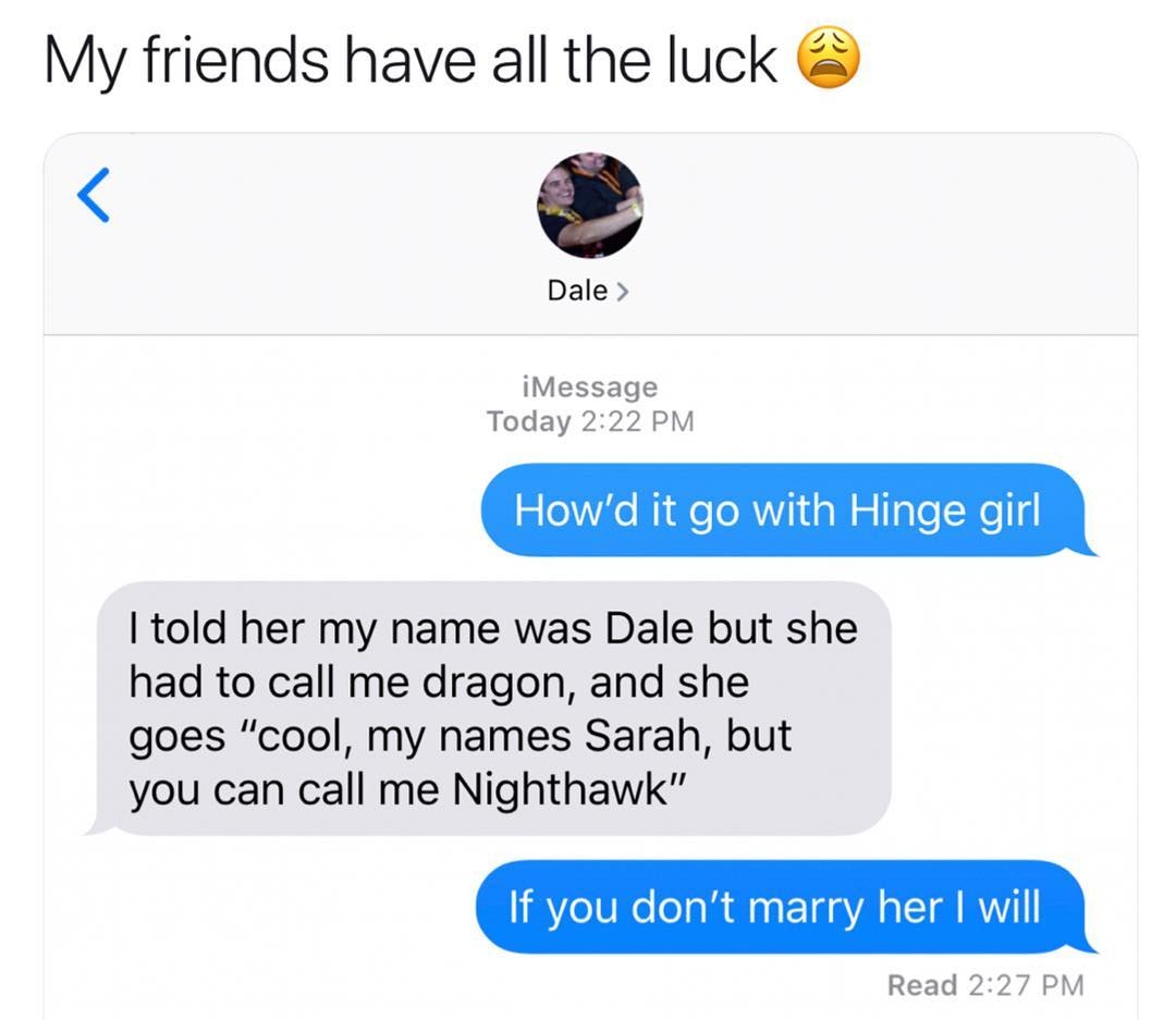 My friends have all the luck Dale iMessage Today 222 PM 5 0Yie Nide oMV oW ale Xeld told her my name was Dale but she had to call me dragon and she goes cool my names Sarah but you can call me Nighthawk If you dont marry her will Read 227 PM
