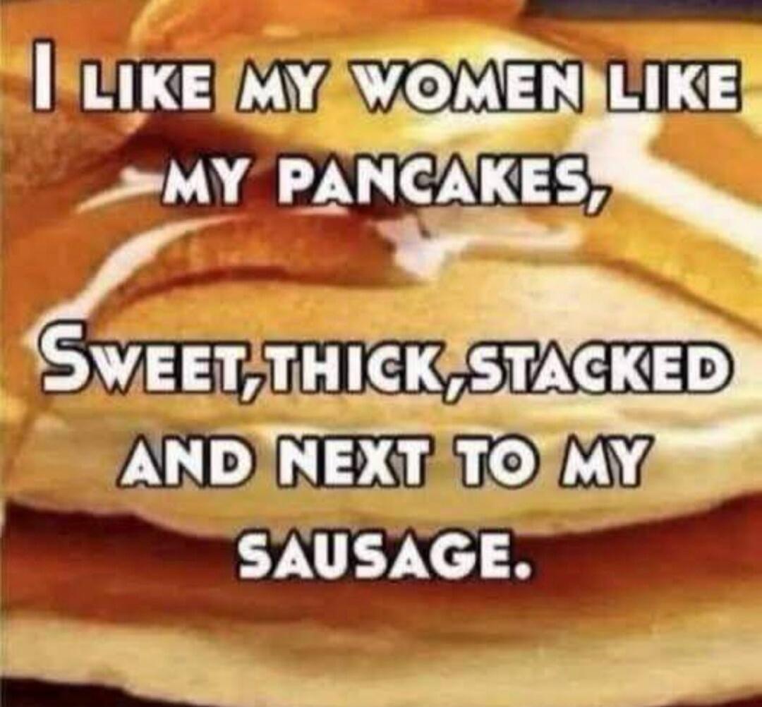 I LIKE MY WOMEN LIKE MY PANCAKES, SWEET, THICK, STACKED AND NEXT TO MY SAUSAGE.