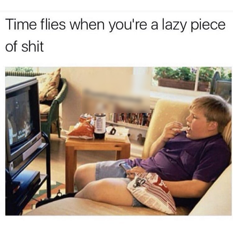 Time flies when youre a lazy piece of shit
