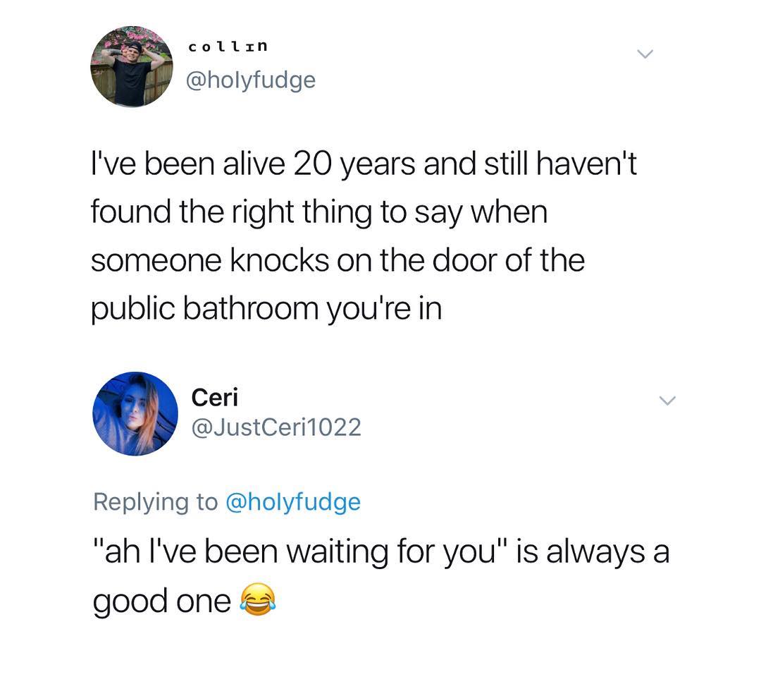 collzxn holyfudge Ive been alive 20 years and still havent found the right thing to say when someone knocks on the door of the public bathroom youre in Ceri JustCeri1022 Replying to holyfudge ah Ive been waiting for you is always a good one