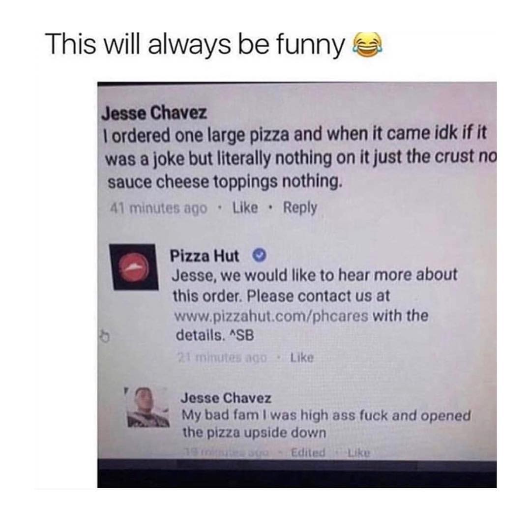 This will always be funny Jesse Chavez ordered one large pizza and when it came idk if it was a joke but literally nothing on it just the crust no sauce cheese toppings nothing A1 minutes ago Like Reply ooy Pizza Hut V Jesse we would like to hear more about this order Please contact us at wwwpizzahutcomphcares with the e detalls SB Like Jesse Chavez A _ My bad fam was high ass fuck and opened the 
