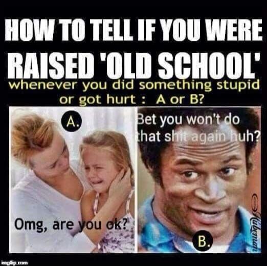 HOW TO TELL IF YOU WERE RAISED 'OLD SCHOOL' whenever you did something stupid or got hurt : A or B? A. Omg, are you ok? B. Bet you won't do that shit again huh?