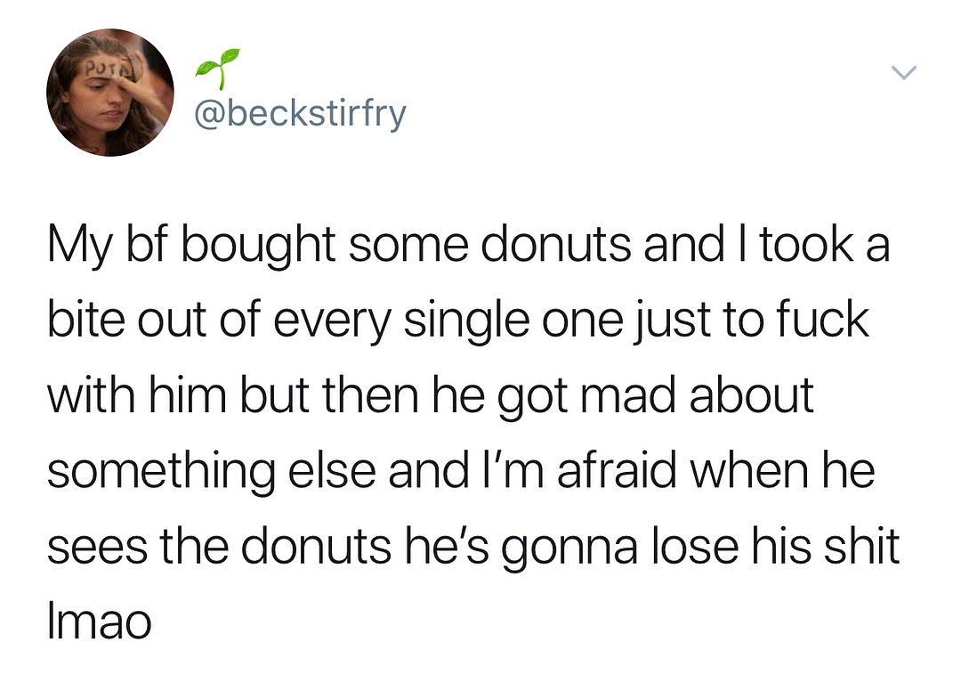 f beckstirfry My bf bought some donuts and took a bite out of every single one just to fuck with him but then he got mad about something else and Im afraid when he sees the donuts hes gonna lose his shit Imao