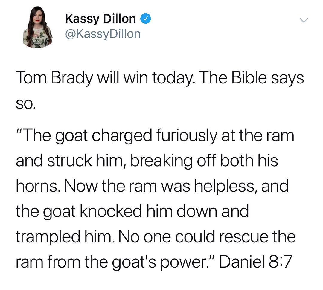 Kassy Dillon g KassyDillon Tom Brady will win today The Bible says So The goat charged furiously at the ram and struck him breaking off both his horns Now the ram was helpless and the goat knocked him down and trampled him No one could rescue the ram from the goats power Daniel 87