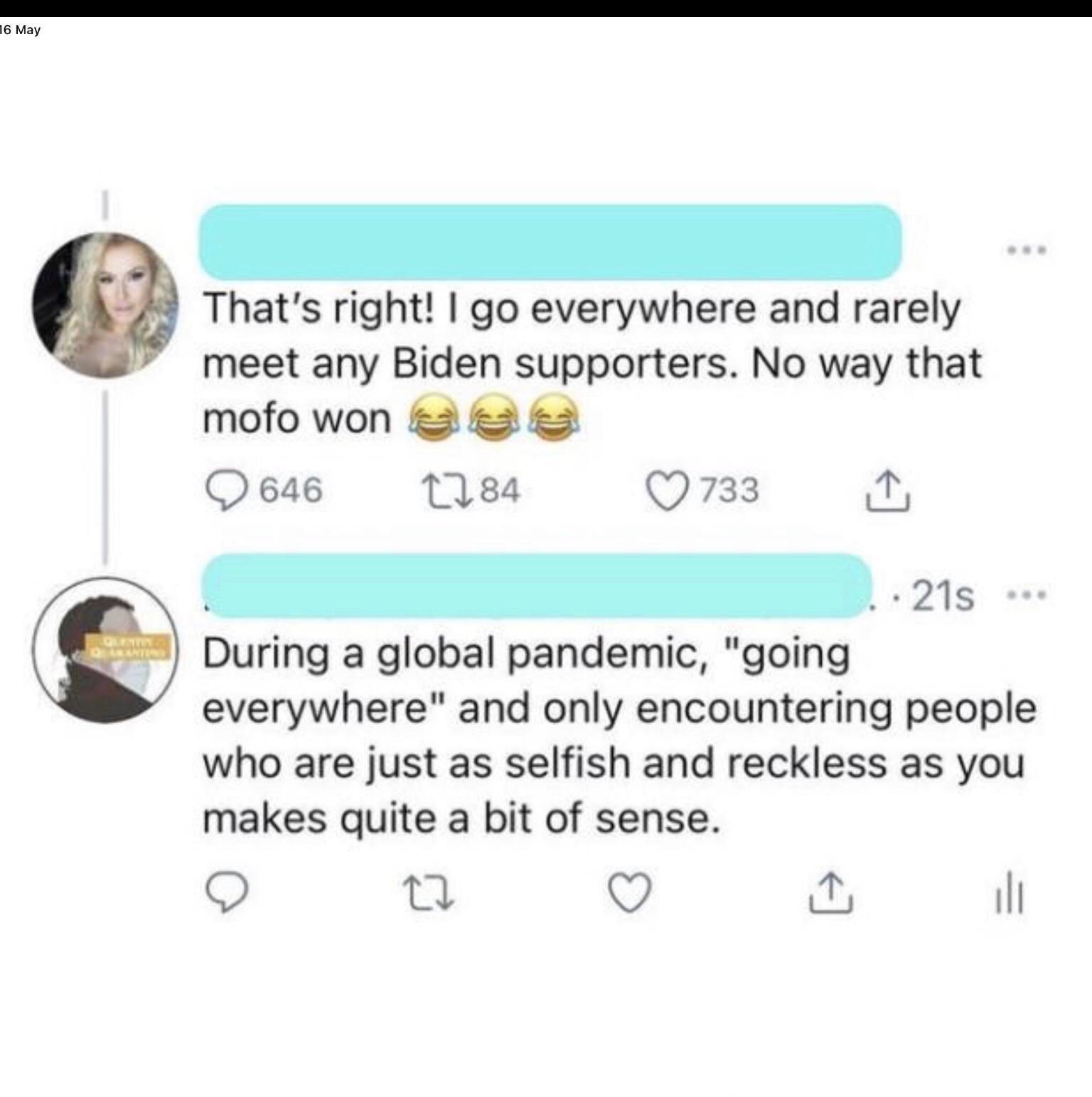 Thats right go everywhere and rarely meet any Biden supporters No way that mofo won 2 2 2 Q 646 1184 733 T L 218 o During a global pandemic going everywhere and only encountering people who are just as selfish and reckless as you makes quite a bit of sense O it Q il