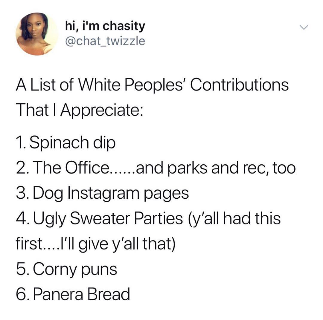 hi im chasity chat_twizzle A List of White Peoples Contributions That Appreciate 1 Spinach dip 2 The Officeand parks and rec too 3 Dog Instagram pages 4Ugly Sweater Parties yall had this firstIll give yall that 5Corny puns 6 Panera Bread