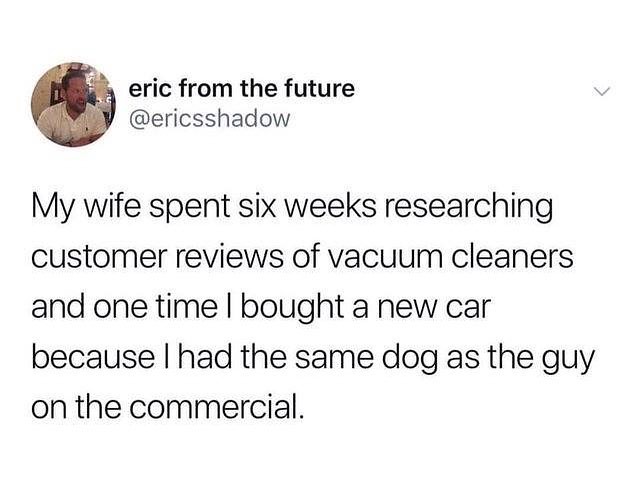4y eric from the future ericsshadow My wife spent six weeks researching customer reviews of vacuum cleaners and one time bought a new car because had the same dog as the guy on the commercial
