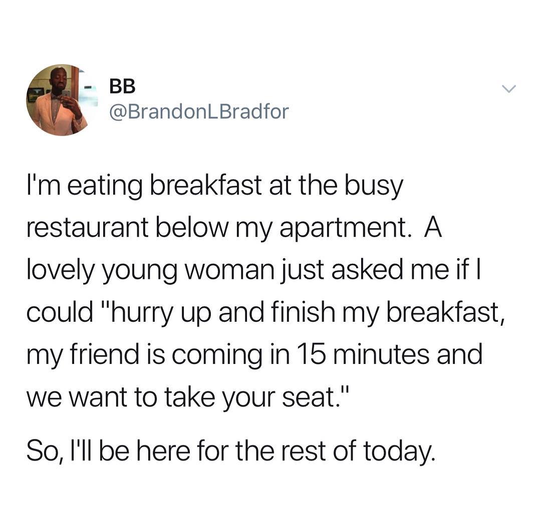 BB BrandonLBradfor Im eating breakfast at the busy restaurant below my apartment A lovely young woman just asked me if could hurry up and finish my breakfast my friend is coming in 15 minutes and we want to take your seat So Ill be here for the rest of today