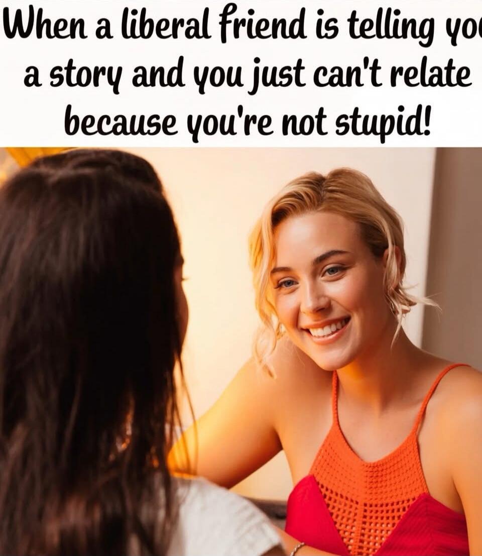 When a liberal friend is telling you a story and you just can't relate because you're not stupid!