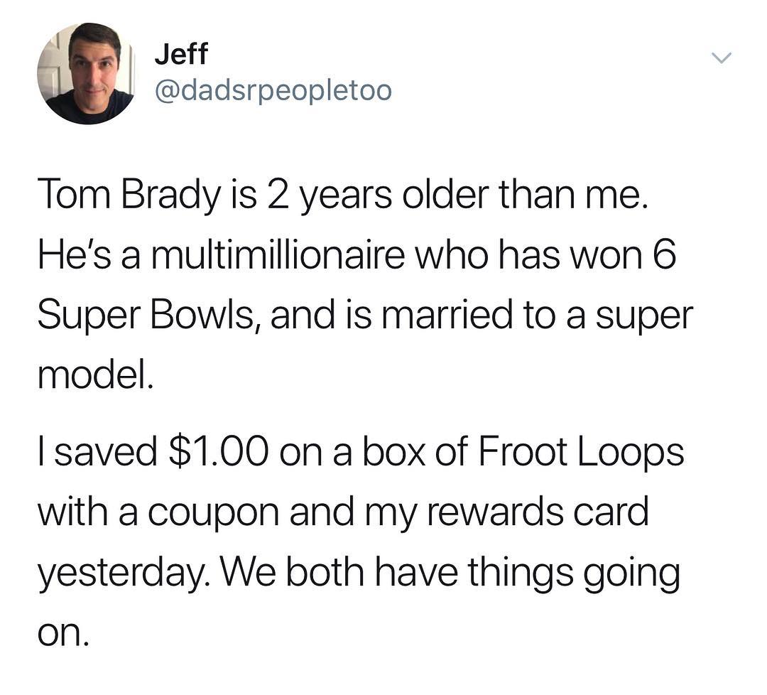 Jeff dadsrpeopletoo Tom Brady is 2 years older than me Hes a multimillionaire who has won 6 Super Bowls and is married to a super model saved 100 on a box of Froot Loops with a coupon and my rewards card yesterday We both have things going on