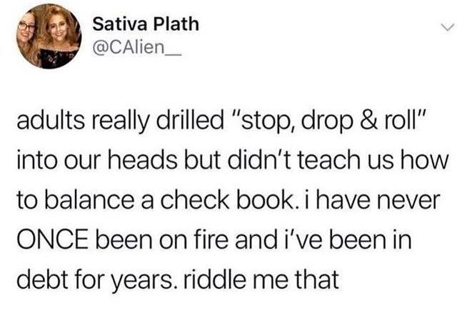 Sativa Plath CAlien__ adults really drilled stop drop roll into our heads but didnt teach us how to balance a check book i have never ONCE been on fire and ive been in debt for years riddle me that