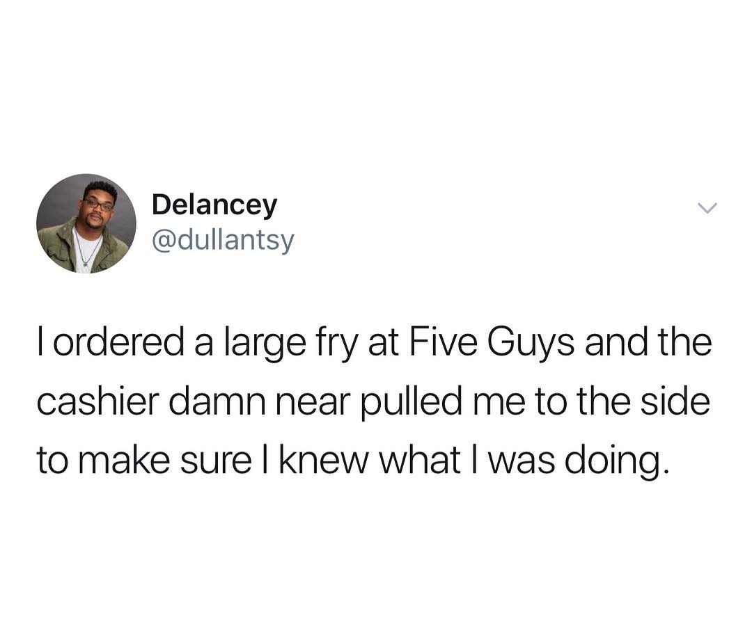 Delancey dullantsy ordered a large fry at Five Guys and the cashier damn near pulled me to the side to make sure knew what was doing