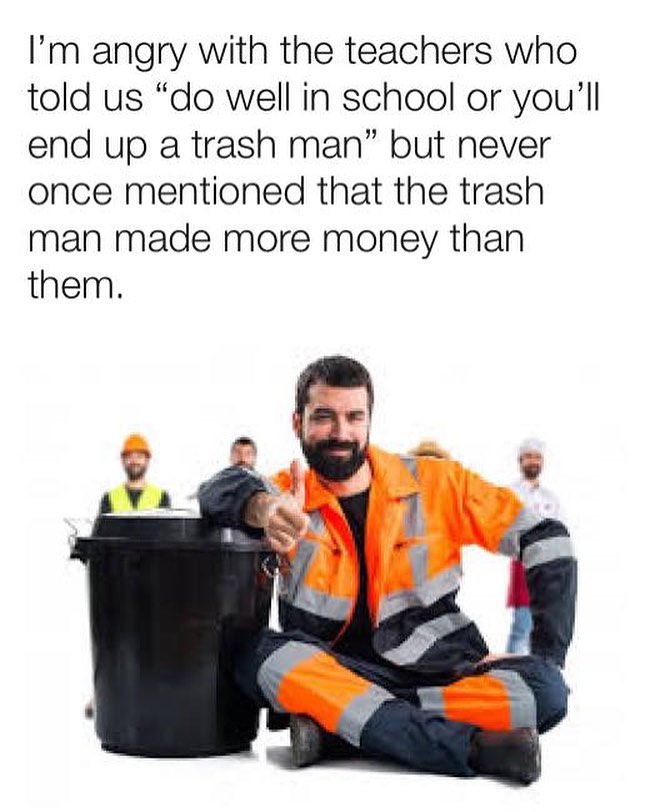 Im angry with the teachers who told us do well in school or youll end up a trash man but never once mentioned that the trash man made more money than them