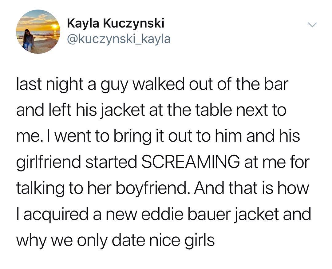 Kayla Kuczynski g kuczynski_kayla last night a guy walked out of the bar and left his jacket at the table next to me went to bring it out to him and his girlfriend started SCREAMING at me for talking to her boyfriend And that is how acquired a new eddie bauer jacket and why we only date nice girls