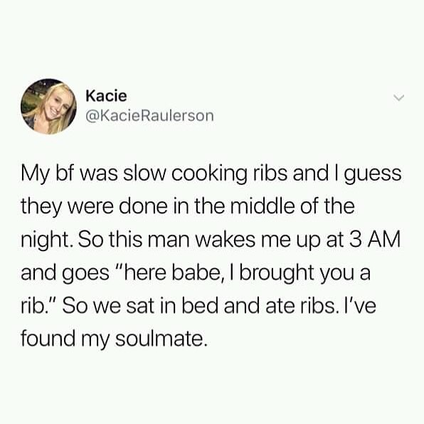 Kacie KacieRaulerson My bf was slow cooking ribs and guess they were done in the middle of the night So this man wakes me up at 3 AM and goes here babe brought you a rib So we sat in bed and ate ribs Ive found my soulmate