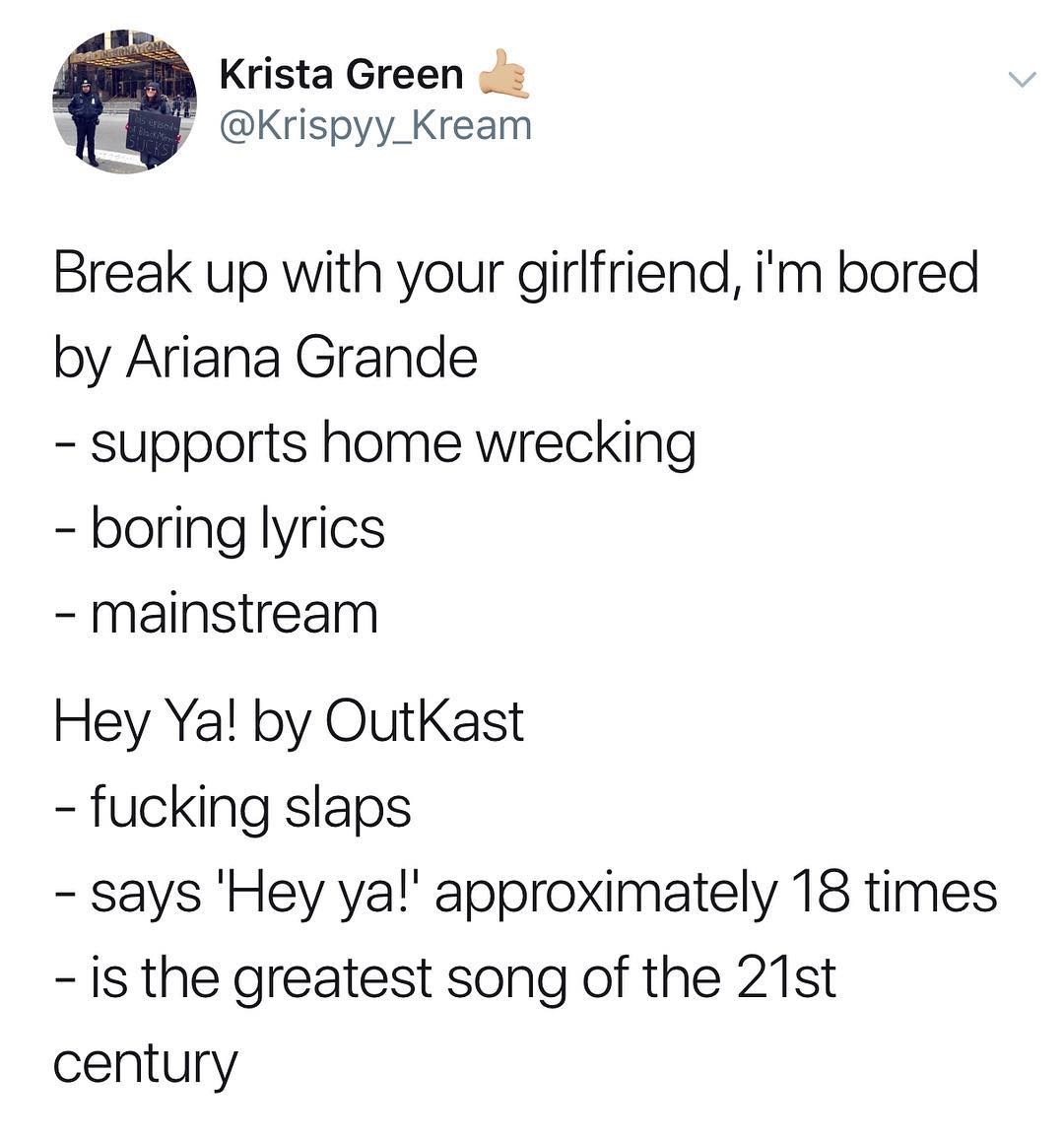 Krista Green B Krispyy Kream Break up with your girlfriend im bored by Ariana Grande supports home wrecking boring lyrics mainstream Hey Ya by OutKast fucking slaps says Hey ya approximately 18 times is the greatest song of the 21st century