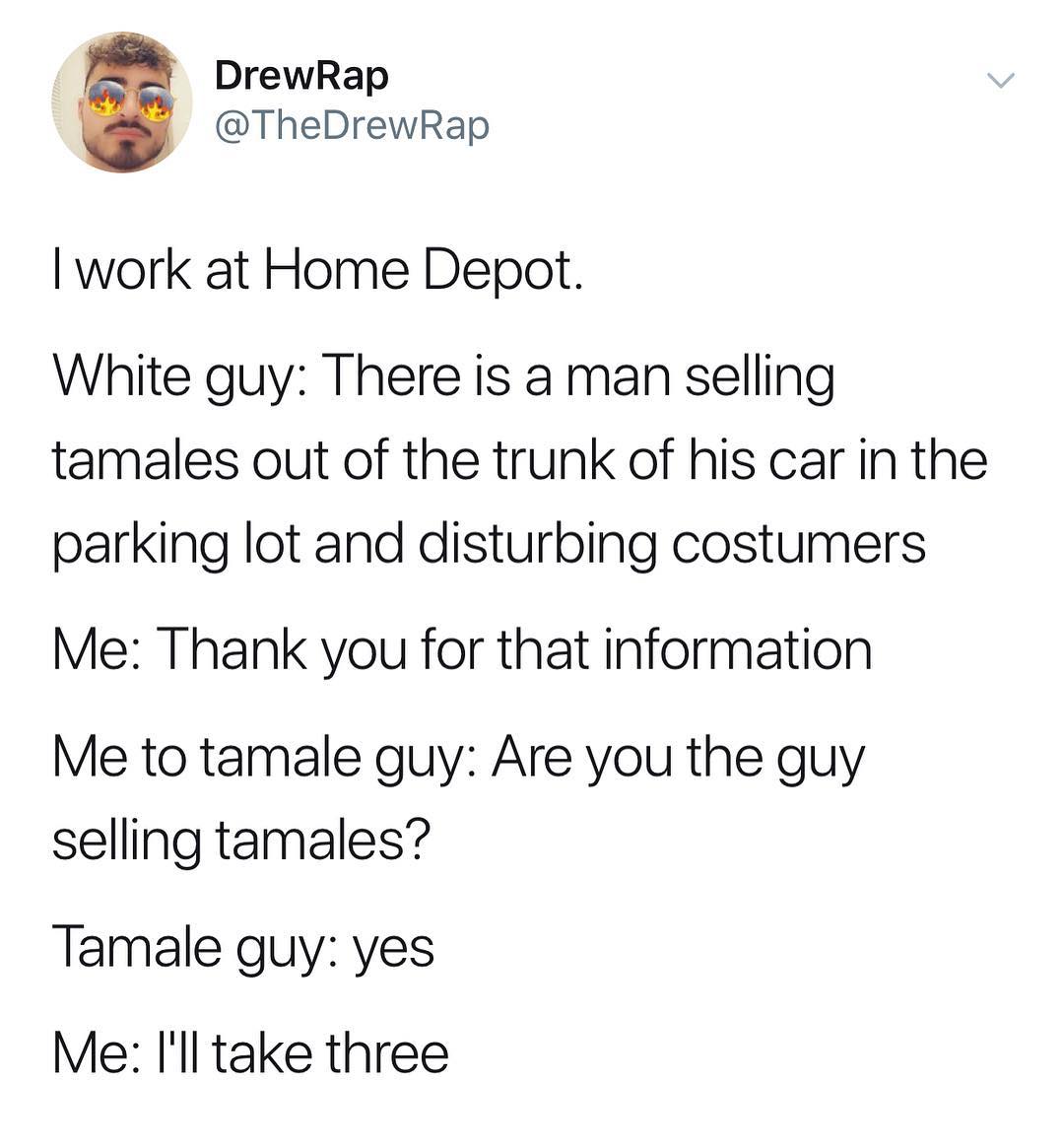 DrewRap TheDrewRap work at Home Depot White guy There is a man selling tamales out of the trunk of his car in the parking lot and disturbing costumers Me Thank you for that information Me to tamale guy Are you the guy selling tamales Tamale guy yes Me ll take three