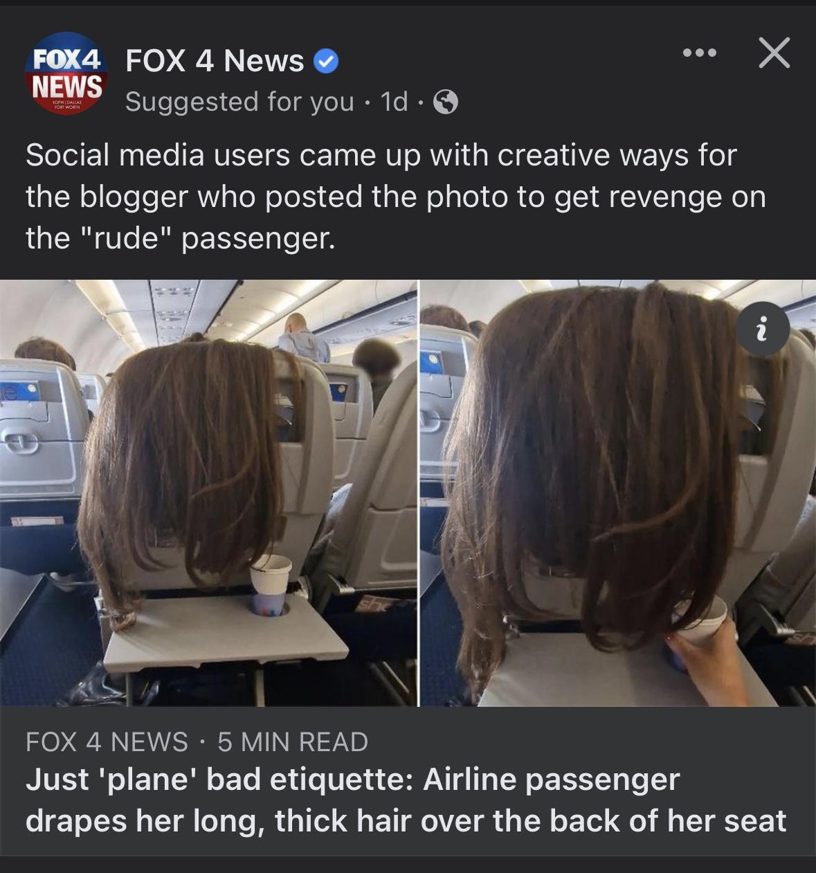 FOX 4 News o X Suggested for you 1d Social media users came up with creative ways for the blogger who posted the photo to get revenge on the rude passenger FOX 4 NEWS 5 MIN READ Just plane bad etiquette Airline passenger drapes her long thick hair over the back of her seat