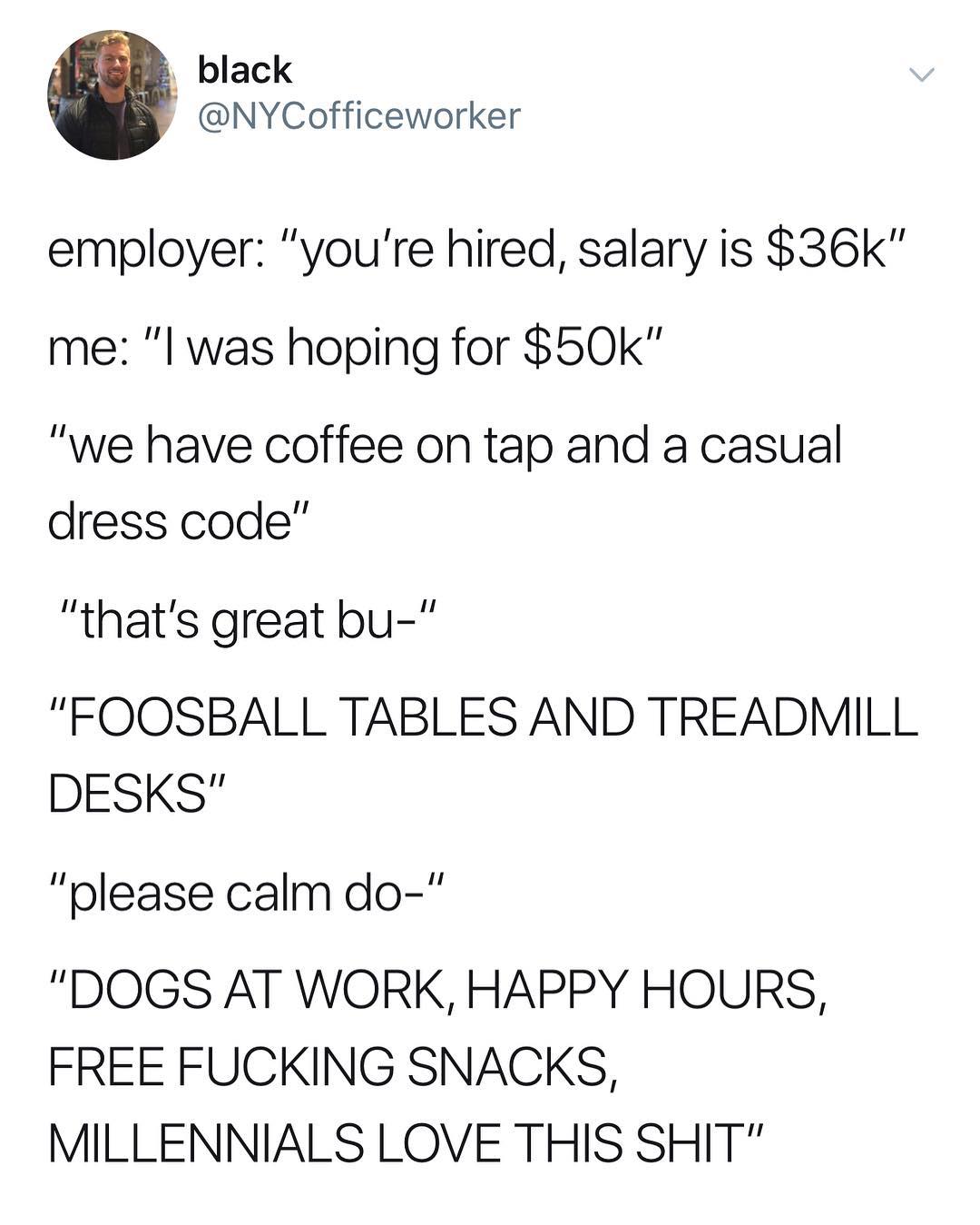 black NYCofficeworker employer youre hired salary is 36k me l was hoping for 50k we have coffee on tap and a casual dress code thats great bu FOOSBALL TABLES AND TREADMILL DESKS please calm do DOGS AT WORK HAPPY HOURS FREE FUCKING SNACKS MILLENNIALS LOVE THIS SHIT