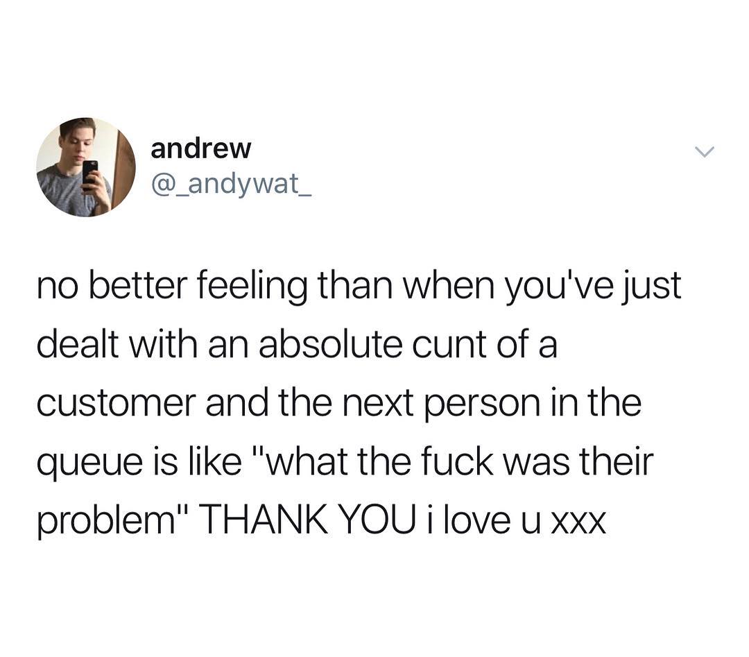 andrew W _andywat_ no better feeling than when youve just dealt with an absolute cunt of a customer and the next person in the queue is like what the fuck was their problem THANK YOU i love u xxx