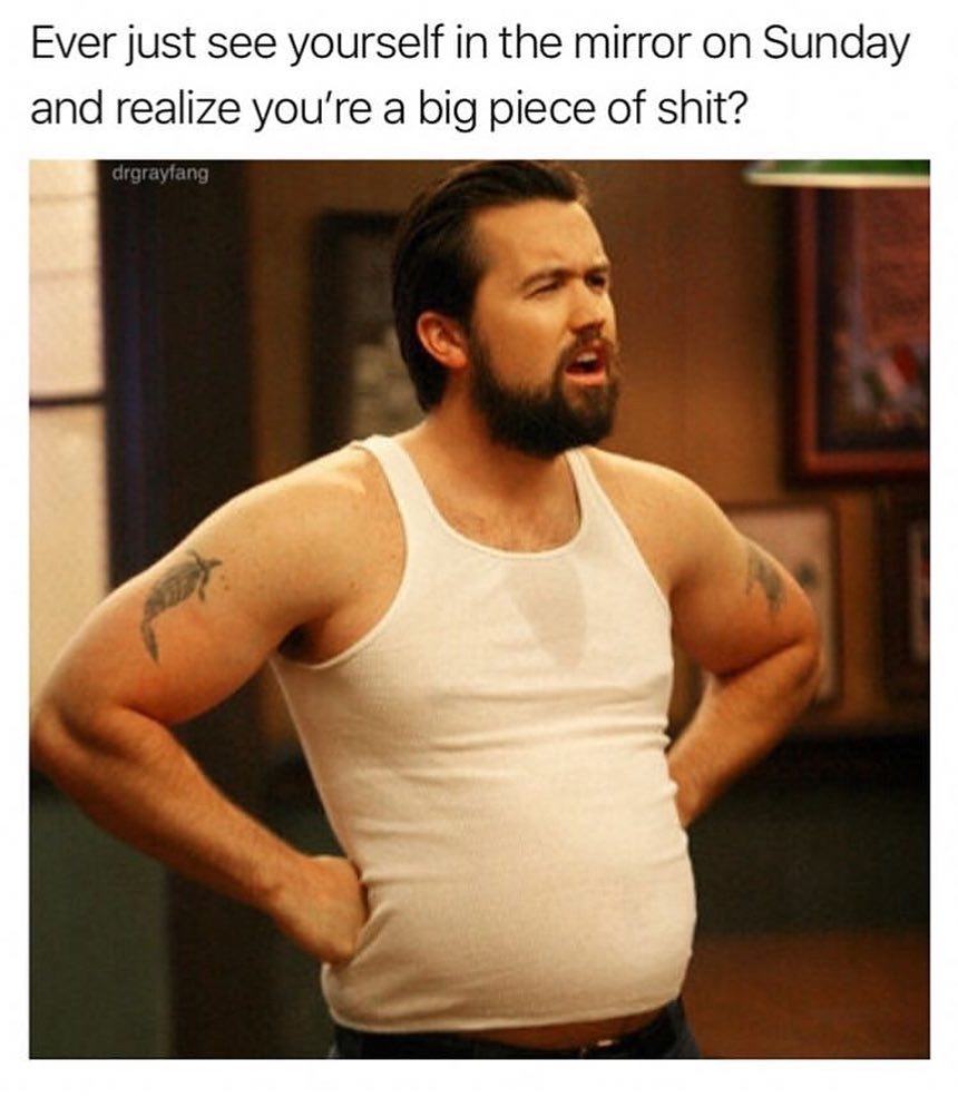 Ever just see yourself in the mirror on Sunday and realize youre a big piece of shit