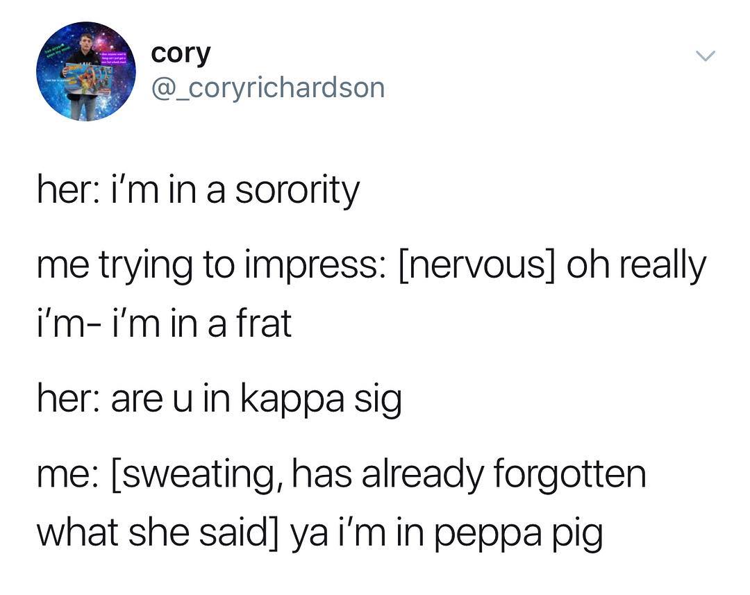 cory _coryrichardson her imin a sorority me trying to impress nervous oh really Im imin afrat her are u in kappa sig me sweating has already forgotten what she said ya im in peppa pig