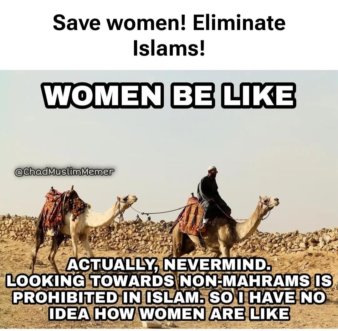 Save women! Eliminate Islams! WOMEN BE LIKE ACTUALLY, NEVERMIND. LOOKING TOWARDS NON-MAHRAMS IS PROHIBITED IN ISLAM. SO I HAVE NO IDEA HOW WOMEN ARE LIKE