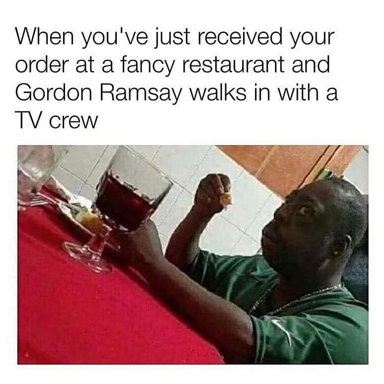 When youve just received your order at a fancy restaurant and Gordon Ramsay walks in with a TV crew