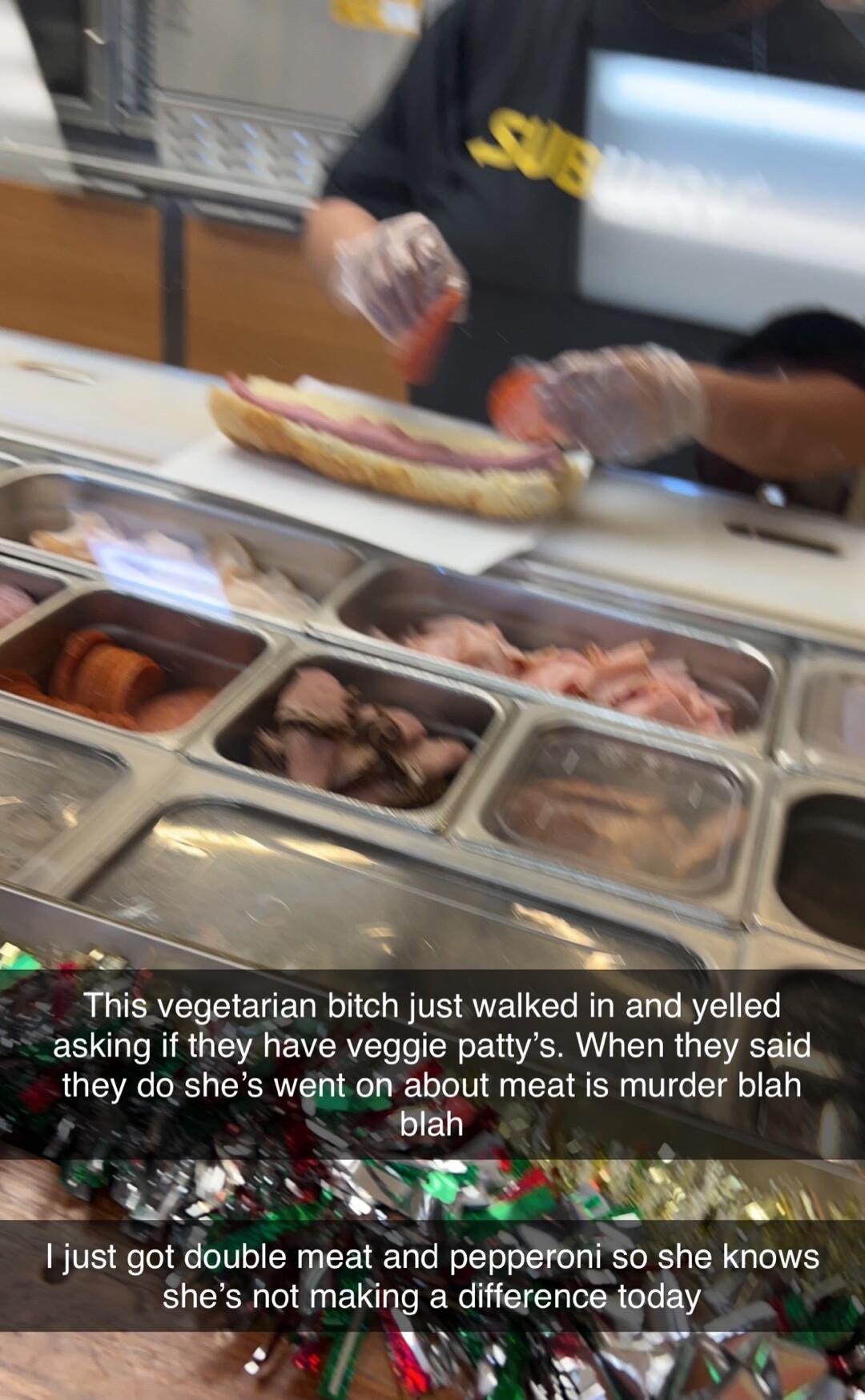 This vegetarian bitch just walked in and yelled asking if they have veggie pattys When they said they do shes went oh about meat is murder blah A R AR I just got double meat and pepperoni So she knows shes not making a differencetoday Vs AW v X