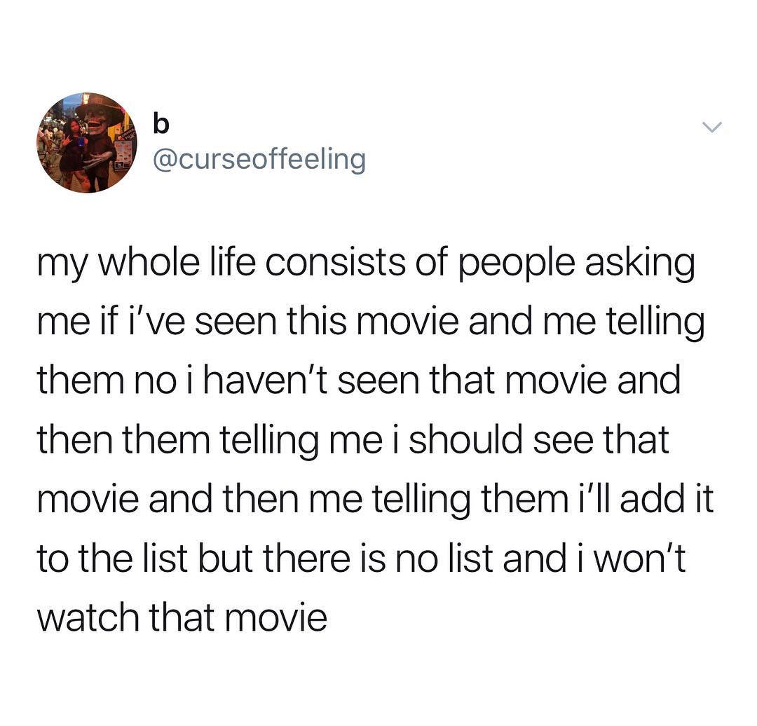 b curseoffeeling my whole life consists of people asking me if ive seen this movie and me telling them no i havent seen that movie and then them telling me i should see that movie and then me telling them ill add it to the list but there is no list and i wont watch that movie